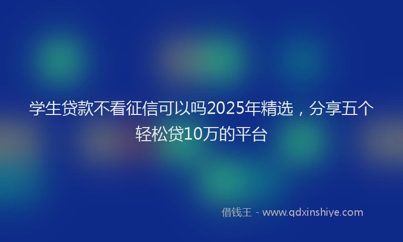 学生贷款不看征信可以吗2025年精选，分享五个轻松贷10万的平台