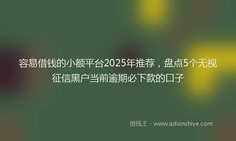 容易借钱的小额平台2025年推荐，盘点5个无视征信黑户当前逾期必下款的口子