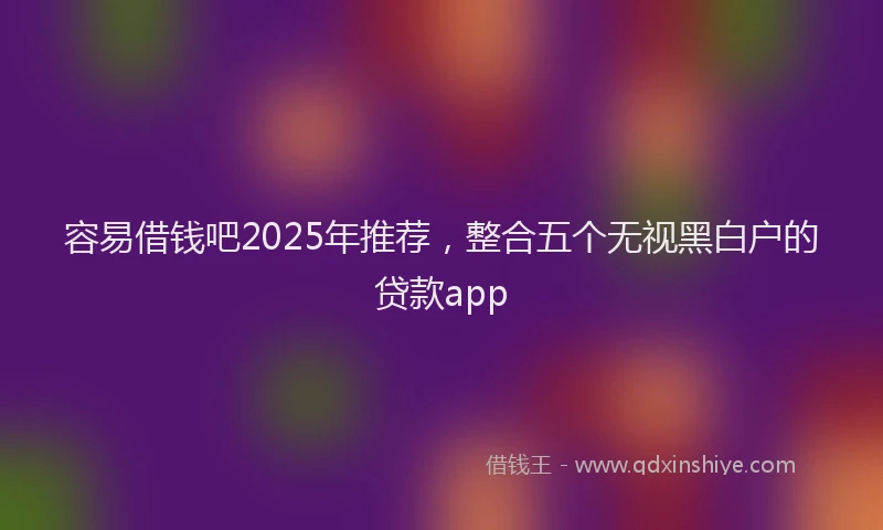 容易借钱吧2025年推荐，整合五个无视黑白户的贷款app