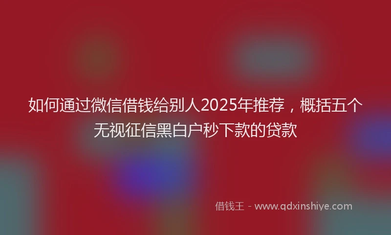 如何通过微信借钱给别人2025年推荐，概括五个无视征信黑白户秒下款的贷款