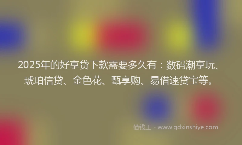 2025年的好享贷下款需要多久有：数码潮享玩、琥珀信贷、金色花、甄享购、易借速贷宝等。