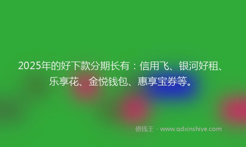 2025年的好下款分期长有：信用飞、银河好租、乐享花、金悦钱包、惠享宝券等。