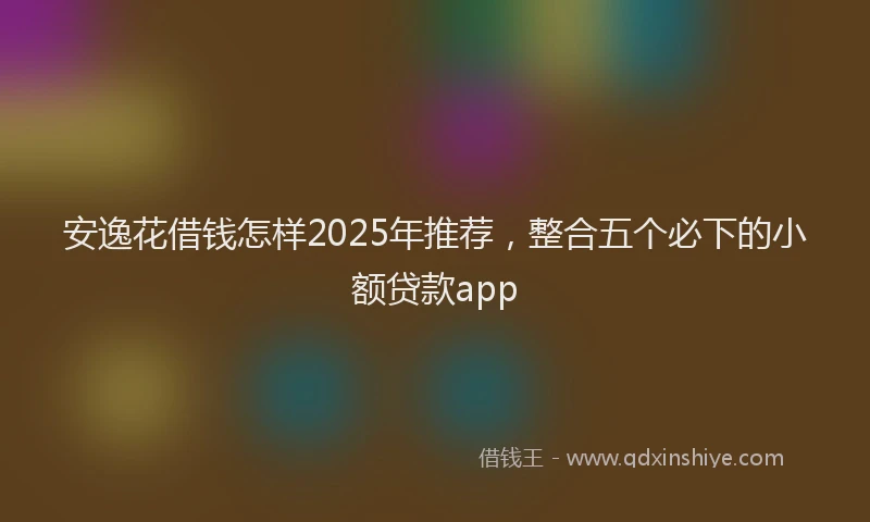安逸花借钱怎样2025年推荐，整合五个必下的小额贷款app