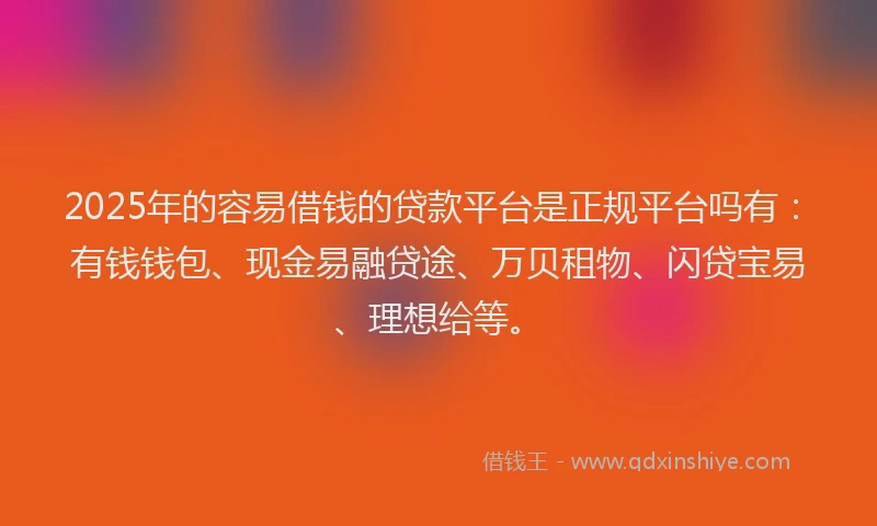 2025年的容易借钱的贷款平台是正规平台吗有：有钱钱包、现金易融贷途、万贝租物、闪贷宝易、理想给等。