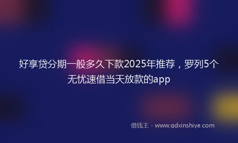 好享贷分期一般多久下款2025年推荐，罗列5个无忧速借当天放款的app