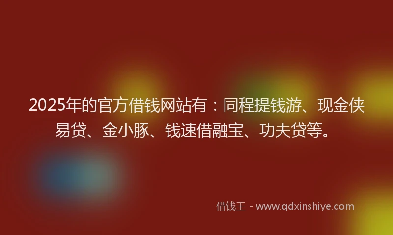 2025年的官方借钱网站有：同程提钱游、现金侠易贷、金小豚、钱速借融宝、功夫贷等。