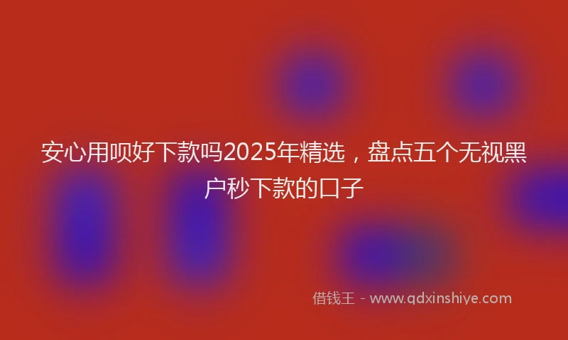 安心用呗好下款吗2025年精选,盘点五个无视黑户秒下款的口子