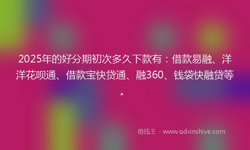 2025年的好分期初次多久下款有：借款易融、洋洋花呗通、借款宝快贷通、融360、钱袋快融贷等。