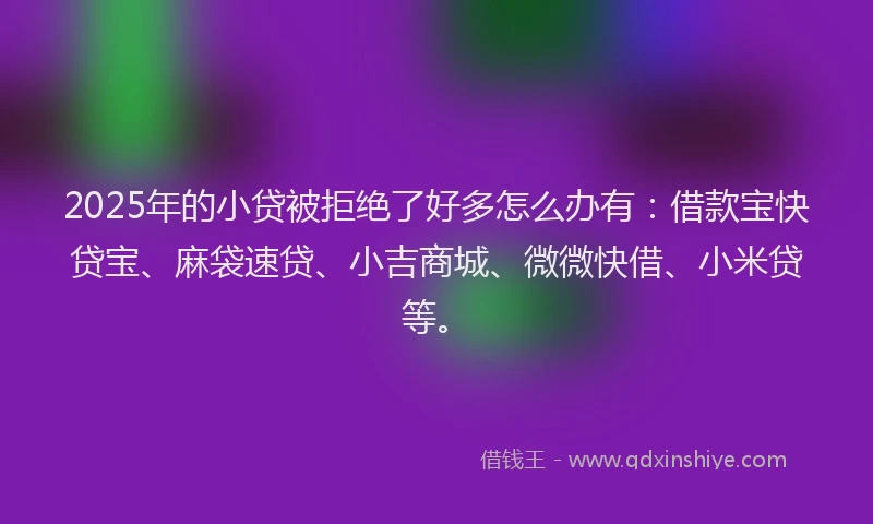 2025年的小贷被拒绝了好多怎么办有：借款宝快贷宝、麻袋速贷、小吉商城、微微快借、小米贷等。