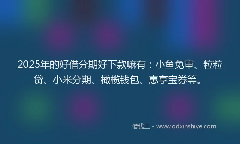 2025年的好借分期好下款嘛有：小鱼免审、粒粒贷、小米分期、橄榄钱包、惠享宝券等。