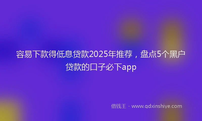 容易下款得低息贷款2025年推荐，盘点5个黑户贷款的口子必下app