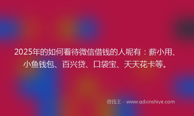 2025年的如何看待微信借钱的人呢有：薪小用、小鱼钱包、百兴贷、口袋宝、天天花卡等。