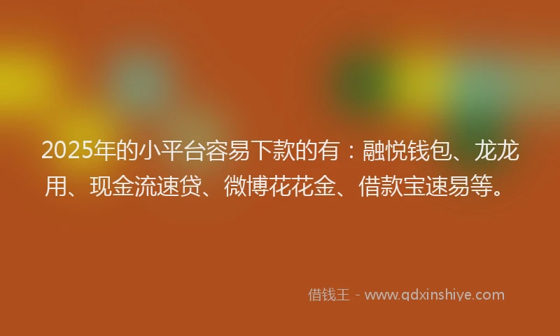 2025年的小平台容易下款的有：融悦钱包、龙龙用、现金流速贷、微博花花金、借款宝速易等。