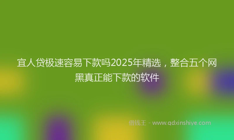 宜人贷极速容易下款吗2025年精选，整合五个网黑真正能下款的软件