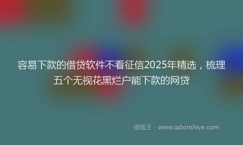 容易下款的借贷软件不看征信2025年精选，梳理五个无视花黑烂户能下款的网贷