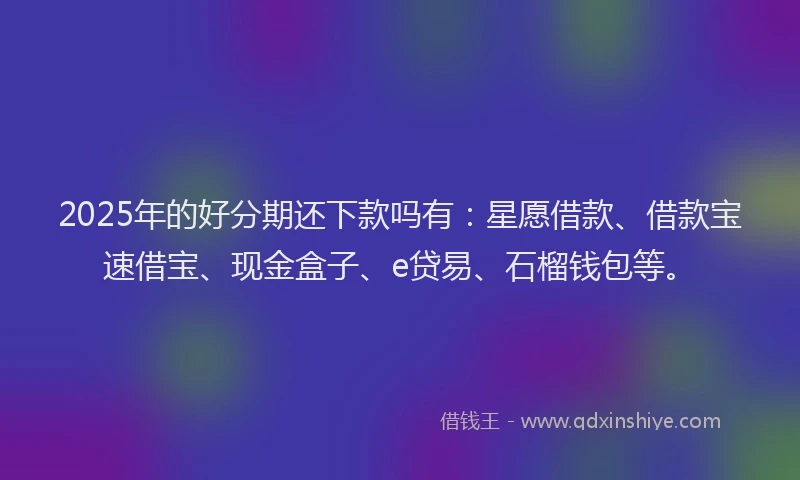 2025年的好分期还下款吗有：星愿借款、借款宝速借宝、现金盒子、e贷易、石榴钱包等。