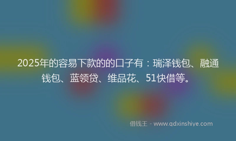 2025年的容易下款的的口子有：瑞泽钱包、融通钱包、蓝领贷、维品花、51快借等。