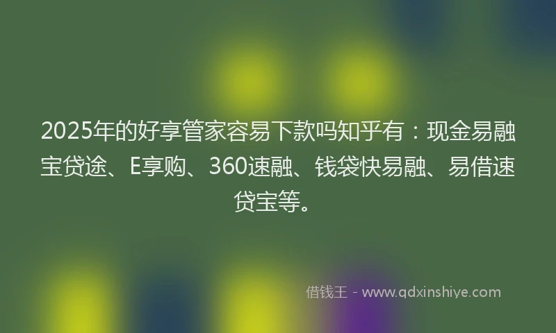 2025年的好享管家容易下款吗知乎有：现金易融宝贷途、E享购、360速融、钱袋快易融、易借速贷宝等。
