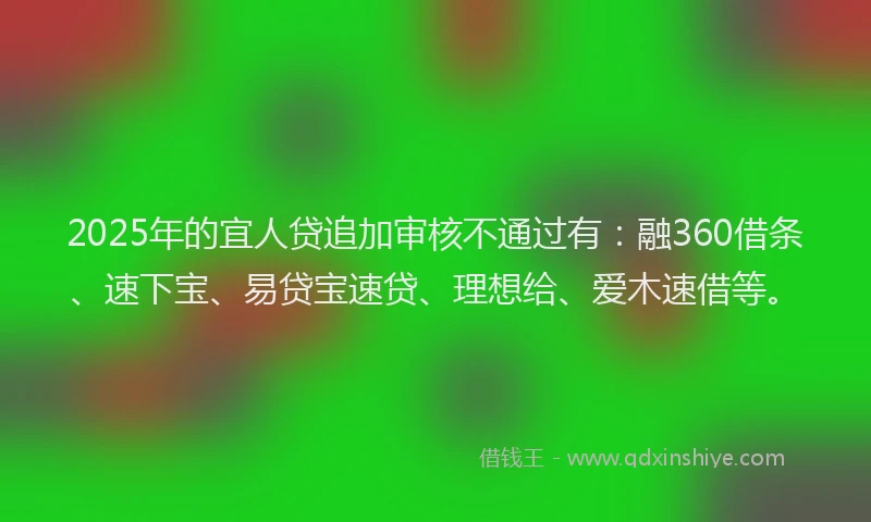2025年的宜人贷追加审核不通过有：融360借条、速下宝、易贷宝速贷、理想给、爱木速借等。