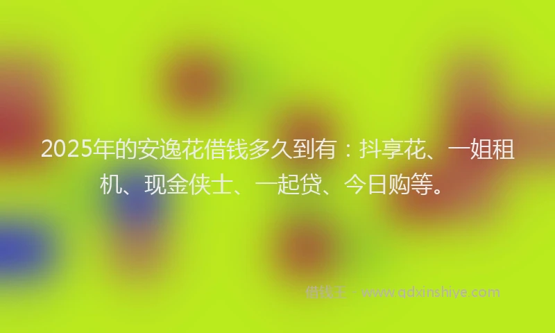 2025年的安逸花借钱多久到有：抖享花、一姐租机、现金侠士、一起贷、今日购等。