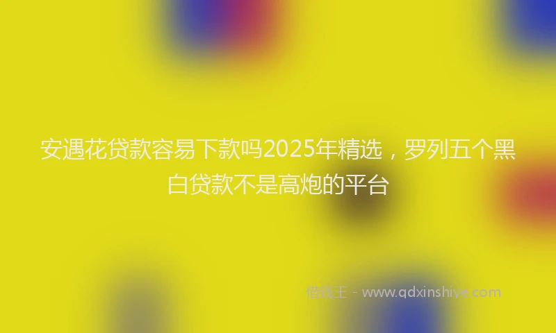 安遇花贷款容易下款吗2025年精选，罗列五个黑白贷款不是高炮的平台
