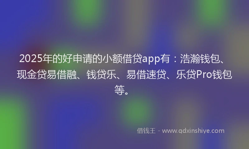 2025年的好申请的小额借贷app有：浩瀚钱包、现金贷易借融、钱贷乐、易借速贷、乐贷Pro钱包等。