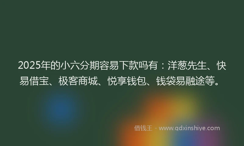 2025年的小六分期容易下款吗有：洋葱先生、快易借宝、极客商城、悦享钱包、钱袋易融途等。