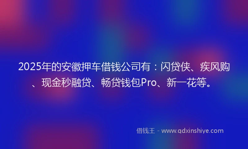 2025年的安徽押车借钱公司有：闪贷侠、疾风购、现金秒融贷、畅贷钱包Pro、新一花等。