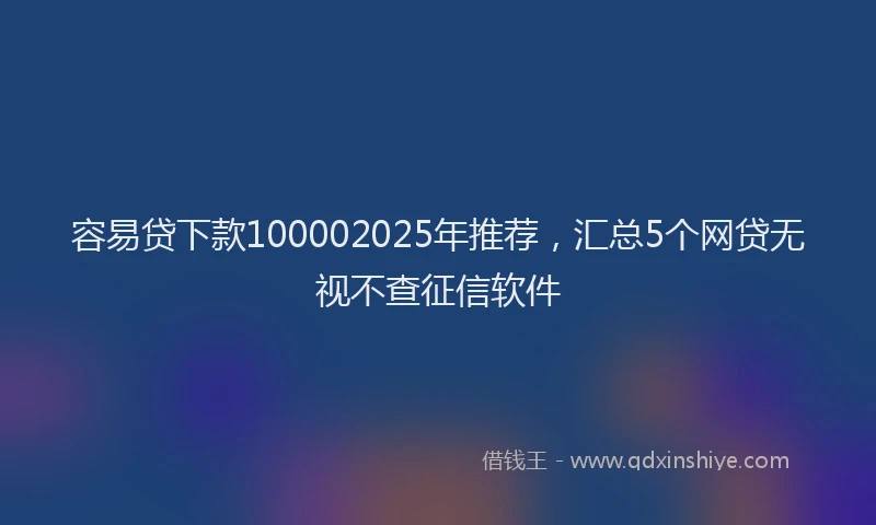 容易贷下款100002025年推荐，汇总5个网贷无视不查征信软件