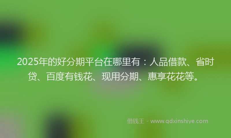 2025年的好分期平台在哪里有：人品借款、省时贷、百度有钱花、现用分期、惠享花花等。