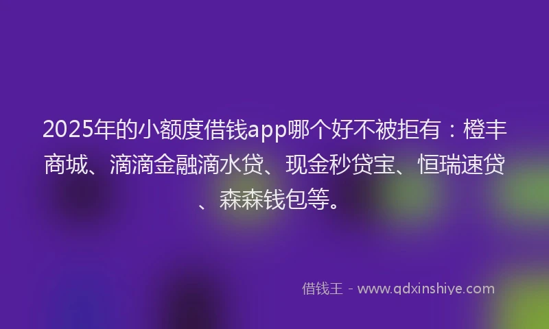 2025年的小额度借钱app哪个好不被拒有：橙丰商城、滴滴金融滴水贷、现金秒贷宝、恒瑞速贷、森森钱包等。