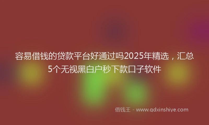 容易借钱的贷款平台好通过吗2025年精选，汇总5个无视黑白户秒下款口子软件