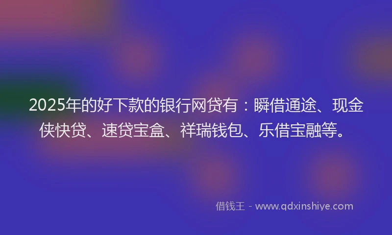 2025年的好下款的银行网贷有：瞬借通途、现金侠快贷、速贷宝盒、祥瑞钱包、乐借宝融等。