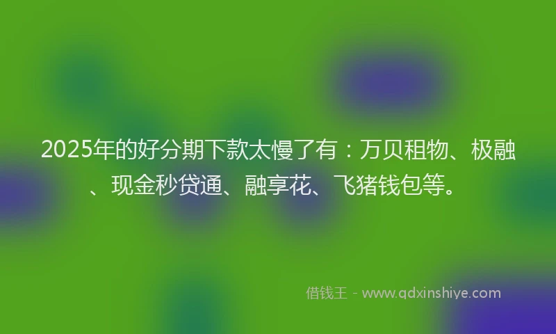 2025年的好分期下款太慢了有：万贝租物、极融、现金秒贷通、融享花、飞猪钱包等。