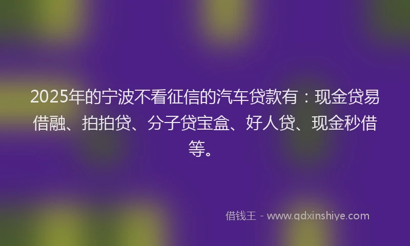 2025年的宁波不看征信的汽车贷款有：现金贷易借融、拍拍贷、分子贷宝盒、好人贷、现金秒借等。