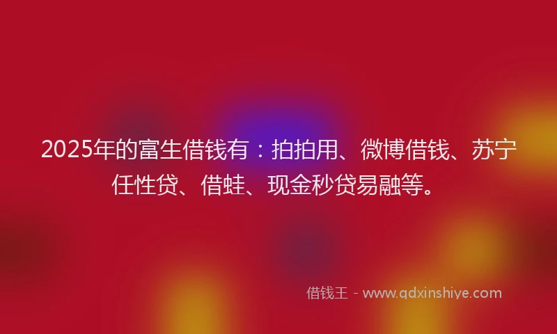 2025年的富生借钱有：拍拍用、微博借钱、苏宁任性贷、借蛙、现金秒贷易融等。