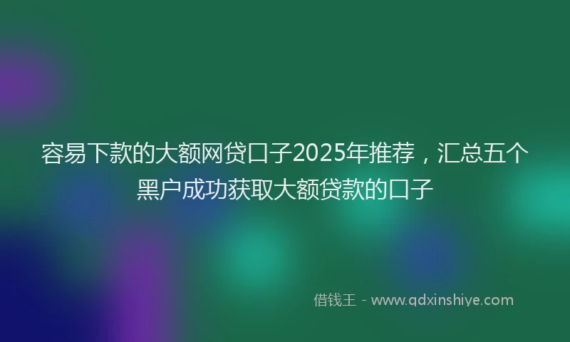 容易下款的大额网贷口子2025年推荐，汇总五个黑户成功获取大额贷款的口子