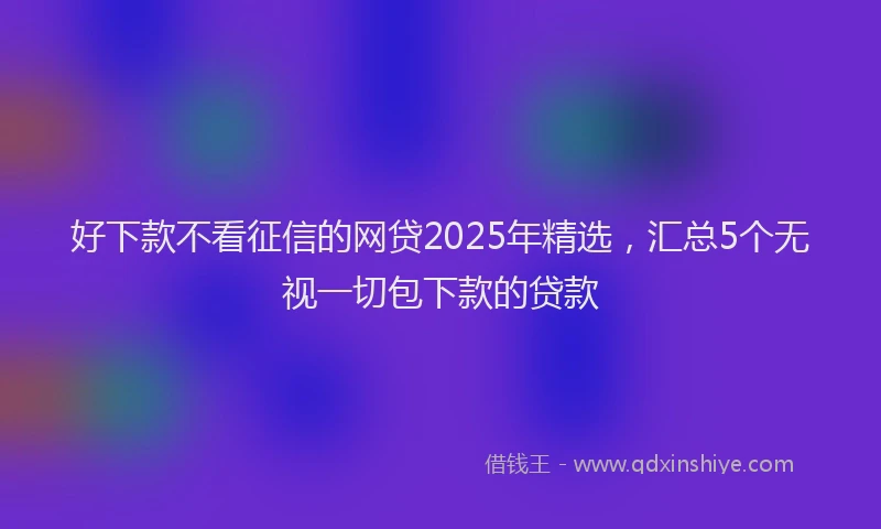 好下款不看征信的网贷2025年精选，汇总5个无视一切包下款的贷款