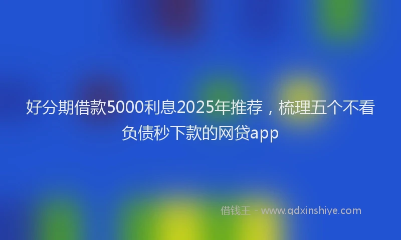 好分期借款5000利息2025年推荐，梳理五个不看负债秒下款的网贷app