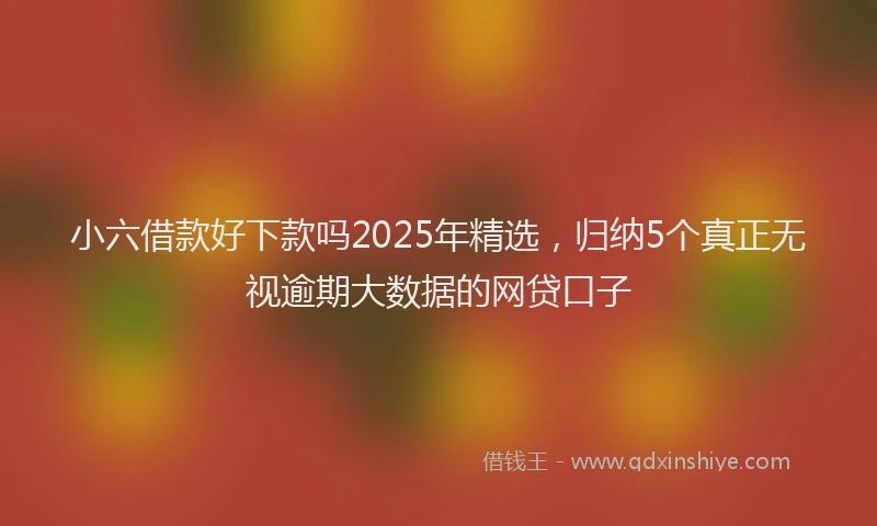 小六借款好下款吗2025年精选，归纳5个真正无视逾期大数据的网贷口子