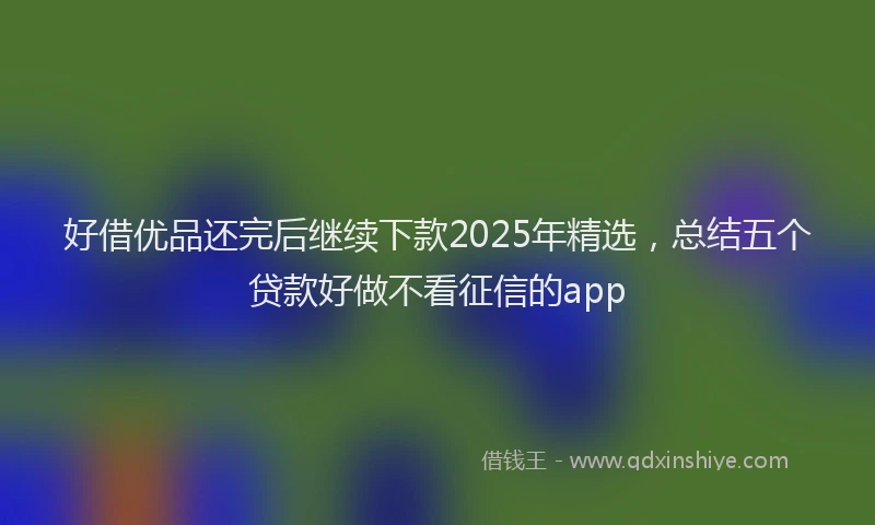 好借优品还完后继续下款2025年精选，总结五个贷款好做不看征信的app