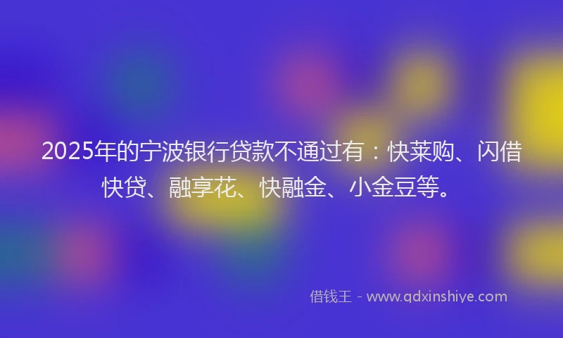 2025年的宁波银行贷款不通过有：快莱购、闪借快贷、融享花、快融金、小金豆等。