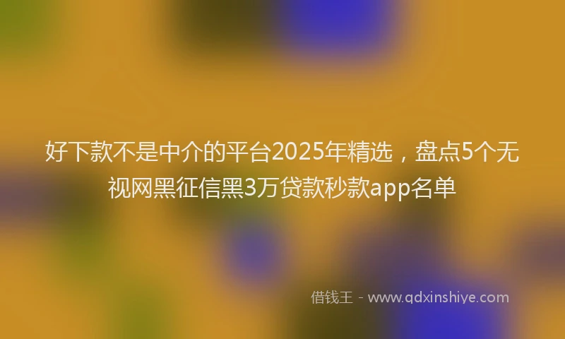 好下款不是中介的平台2025年精选，盘点5个无视网黑征信黑3万贷款秒款app名单