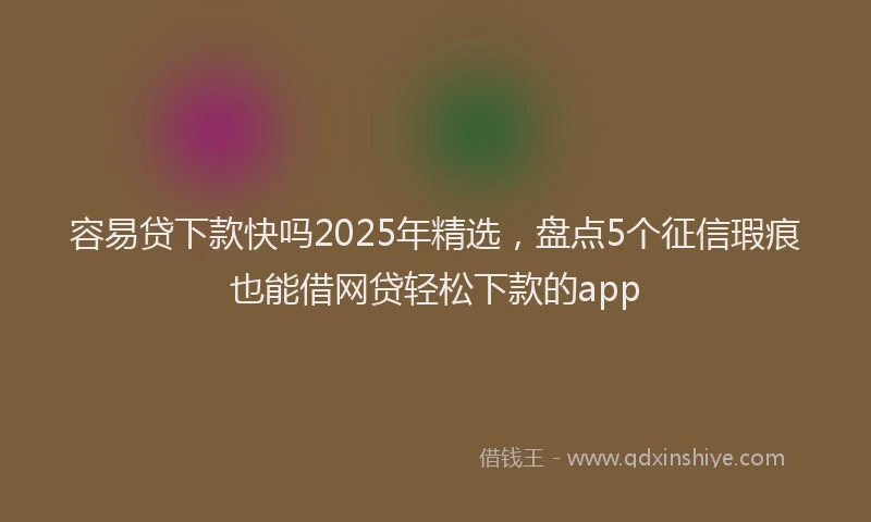 容易贷下款快吗2025年精选，盘点5个征信瑕疵也能借网贷轻松下款的app
