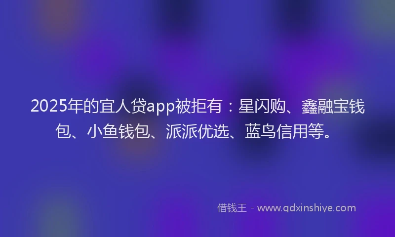 2025年的宜人贷app被拒有：星闪购、鑫融宝钱包、小鱼钱包、派派优选、蓝鸟信用等。