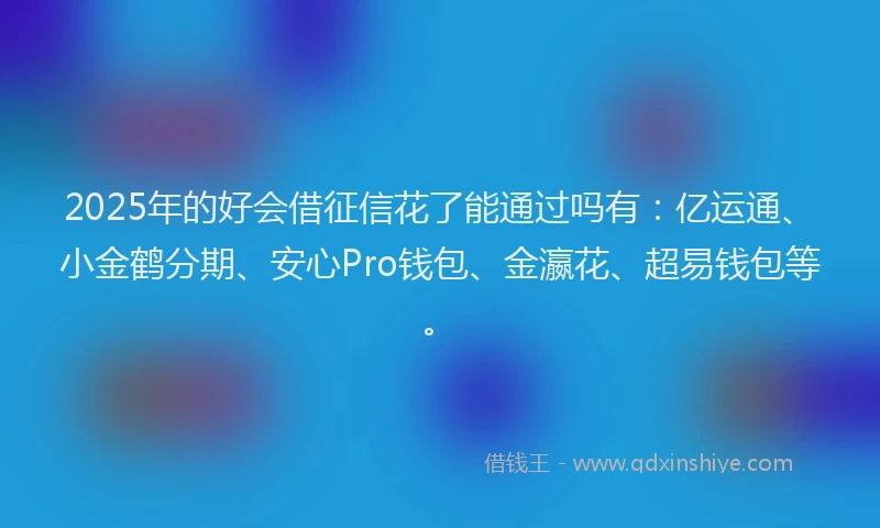 2025年的好会借征信花了能通过吗有：亿运通、小金鹤分期、安心Pro钱包、金瀛花、超易钱包等。