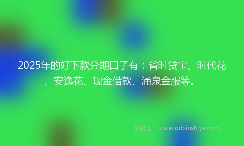 2025年的好下款分期口子有：省时贷宝、时代花、安逸花、现金借款、涌泉金服等。