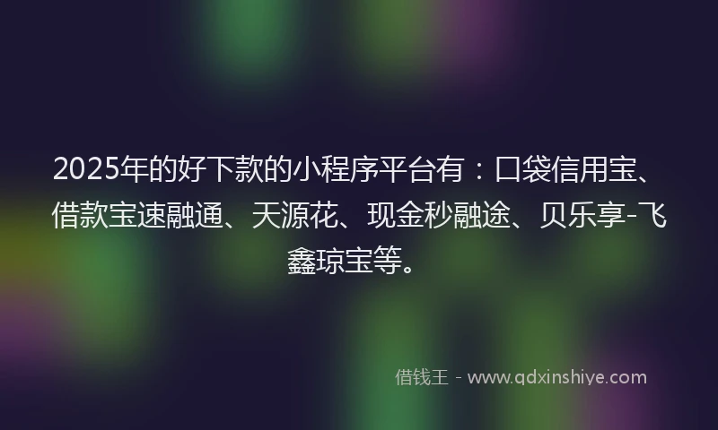 2025年的好下款的小程序平台有：口袋信用宝、借款宝速融通、天源花、现金秒融途、贝乐享-飞鑫琼宝等。