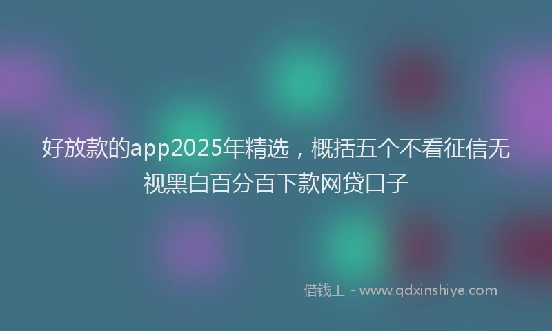 好放款的app2025年精选，概括五个不看征信无视黑白百分百下款网贷口子