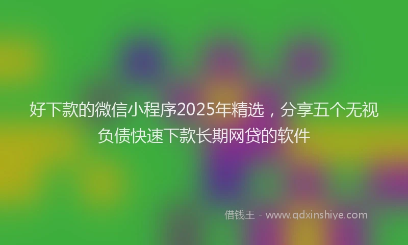 好下款的微信小程序2025年精选，分享五个无视负债快速下款长期网贷的软件